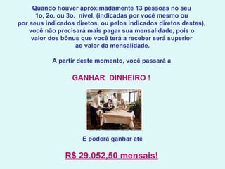 Quando houver aproximadamente 13 pessoas no seu  1o, 2o. ou 3o.  nível, (indicadas por você mesmo ou  por seus indicados diretos, ou pelos indicados diretos destes),  você não precisará mais pagar sua mensalidade, pois o  valor dos bônus que você terá a receber será superior  ao valor da mensalidade.   A partir deste momento, você passará a  GANHAR  DINHEIRO !    E poderá ganhar até  R$ 29.052,50 mensais!   