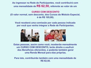 Ao ingressar na Rede de Participantes, você contribuirá com  uma mensalidade de  R$ 62,50,  referente ao valor de um  CURSO COM DESCONTO (O valor normal, sem desconto, dos Cursos do Módulo Especial,  é de R$ 105,00).   Você receberá uma comissão por cada pessoa indicada  por você que venha integrar a Rede de Participantes.   Estas pessoas, assim como você, receberão mensalmente  um CURSO COM DESCONTO, terão direito a usufruir  dos Benefícios oferecidos, e poderão também gerar uma Renda Mensal para elas próprias.   Para isto, contribuirão também com uma mensalidade de  R$ 62,50.    