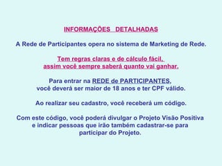 INFORMAÇÕES   DETALHADAS   A Rede de Participantes opera no sistema de Marketing de Rede.   Tem regras claras e de cálculo fácil,  assim você sempre saberá quanto vai ganhar.   Para entrar na  REDE de PARTICIPANTES ,  você deverá ser maior de 18 anos e ter CPF válido.   Ao realizar seu cadastro, você receberá um código.   Com este código, você poderá divulgar o Projeto Visão Positiva  e indicar pessoas que irão também cadastrar-se para  participar do Projeto.  