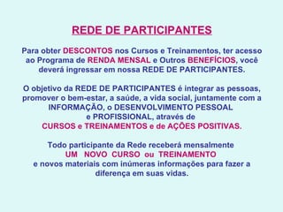 REDE DE PARTICIPANTES   Para obter  DESCONTOS  nos Cursos e Treinamentos, ter acesso ao Programa de  RENDA MENSAL  e Outros  BENEFÍCIOS , você deverá ingressar em nossa REDE DE PARTICIPANTES.   O objetivo da REDE DE PARTICIPANTES é integrar as pessoas, promover o bem-estar, a saúde, a vida social, juntamente com a INFORMAÇÃO, o DESENVOLVIMENTO PESSOAL  e PROFISSIONAL, através de  CURSOS e TREINAMENTOS e de AÇÕES POSITIVAS.   Todo participante da Rede receberá mensalmente  UM   NOVO  CURSO  ou  TREINAMENTO   e novos materiais com inúmeras informações para fazer a diferença em suas vidas.     