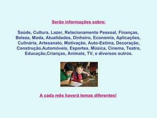 Serão informações sobre:   Saúde, Cultura, Lazer, Relacionamento Pessoal, Finanças,  Beleza, Moda, Atualidades, Dinheiro, Economia, Aplicações,  Culinária, Artesanato, Motivação, Auto-Estima, Decoração, Construção,Automóveis, Esportes, Música, Cinema, Teatro, Educação,Crianças, Animais, TV, e diversos outros.   A cada mês haverá temas diferentes!   