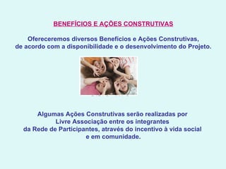 BENEFÍCIOS E AÇÕES CONSTRUTIVAS   Ofereceremos diversos Benefícios e Ações Construtivas, de acordo com a disponibilidade e o desenvolvimento do Projeto.   Algumas Ações Construtivas serão realizadas por  Livre Associação entre os integrantes  da Rede de Participantes, através do incentivo à vida social  e em comunidade.   