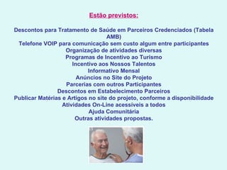 Estão previstos:   Descontos para Tratamento de Saúde em Parceiros Credenciados (Tabela AMB) Telefone VOIP para comunicação sem custo algum entre participantes Organização de atividades diversas Programas de Incentivo ao Turismo Incentivo aos Nossos Talentos Informativo Mensal Anúncios no Site do Projeto Parcerias com outros Participantes Descontos em Estabelecimento Parceiros Publicar Matérias e Artigos no site do projeto, conforme a disponibilidade Atividades On-Line acessíveis a todos Ajuda Comunitária Outras atividades propostas. 