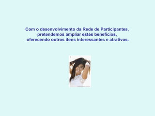 Com o desenvolvimento da Rede de Participantes,  pretendemos ampliar estes benefícios,  oferecendo outros itens interessantes e atrativos.     