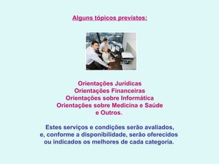 Alguns tópicos previstos:   Orientações Jurídicas Orientações Financeiras Orientações sobre Informática Orientações sobre Medicina e Saúde e Outros.     Estes serviços e condições serão avaliados,  e, conforme a disponibilidade, serão oferecidos  ou indicados os melhores de cada categoria.   