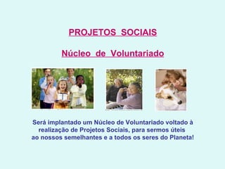 PROJETOS  SOCIAIS Núcleo  de  Voluntariado   Será implantado um Núcleo de Voluntariado voltado à realização de Projetos Sociais, para sermos úteis  ao nossos semelhantes e a todos os seres do Planeta! 