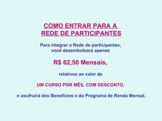 COMO ENTRAR PARA A  REDE DE PARTICIPANTES   Para integrar a Rede de participantes,  você desembolsará apenas  R$ 62,50 Mensais,  relativos ao valor de  UM CURSO POR MÊS, COM DESCONTO,   e usufruirá dos Benefícios e do Programa de Renda Mensal. 