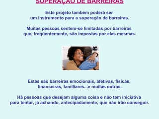 SUPERAÇÃO DE BARREIRAS   Este projeto também poderá ser  um instrumento para a superação de barreiras.   Muitas pessoas sentem-se limitadas por barreiras  que, freqüentemente, são impostas por elas mesmas.   Estas são barreiras emocionais, afetivas, físicas,  financeiras, familiares...e muitas outras.   Há pessoas que desejam alguma coisa e não tem iniciativa  para tentar, já achando, antecipadamente, que não irão conseguir .      