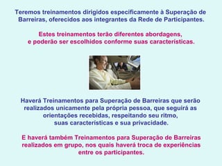 Teremos treinamentos dirigidos especificamente à Superação de  Barreiras, oferecidos aos integrantes da Rede de Participantes.   Estes treinamentos terão diferentes abordagens,  e poderão ser escolhidos conforme suas características.   Haverá Treinamentos para Superação de Barreiras que serão  realizados unicamente pela própria pessoa, que seguirá as  orientações recebidas, respeitando seu ritmo,  suas características e sua privacidade.   E haverá também Treinamentos para Superação de Barreiras realizados em grupo, nos quais haverá troca de experiências entre os participantes. 