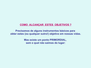 COMO  ALCANÇAR  ESTES  OBJETIVOS ?   Precisamos de alguns instrumentos básicos para  obter estes (ou qualquer outro!) objetivo em nossas vidas.   Mas existe um ponto PRIMORDIAL,  sem o qual não saímos do lugar: 