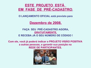 ESTE  PROJETO  ESTÁ   EM  FASE  DE  PRÉ-CADASTRO .   O LANÇAMENTO OFICIAL está previsto para Dezembro de 2008. FAÇA  SEU  PRÉ-CADASTRO AGORA, GRATUITAMENTE, E RECEBA JÁ O SEU NÚMERO DE CÓDIGO ! Com ele, você já poderá indicar o PROJETO VISÃO POSITIVA  a outras pessoas, e garantir sua posição na  REDE DE PARTICIPANTES.   