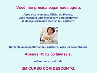   Você não precisa pagar nada agora.   Após o Lançamento Oficial do Projeto,  você receberá uma mensagem para confirmar  se deseja realmente efetuar seu cadastro.    Somente após confirmar seu cadastro, você irá desembolsar  Apenas R$ 62,50 Mensais,   referentes ao valor de  UM CURSO COM DESCONTO.   