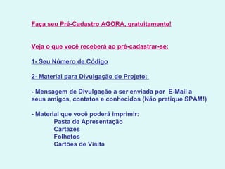 Faça seu Pré-Cadastro AGORA, gratuitamente!   Veja o que você receberá ao pré-cadastrar-se:   1- Seu Número de Código   2- Material para Divulgação do Projeto:    - Mensagem de Divulgação a ser enviada por  E-Mail a  seus amigos, contatos e conhecidos (Não pratique SPAM!)   - Material que você poderá imprimir:               Pasta de Apresentação              Cartazes              Folhetos              Cartões de Visita   