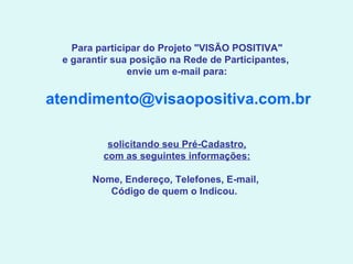 Para participar do Projeto "VISÃO POSITIVA" e garantir sua posição na Rede de Participantes,  envie um e-mail para:   [email_address]   solicitando seu Pré-Cadastro, com as seguintes informações: Nome, Endereço, Telefones, E-mail,  Código de quem o Indicou.   