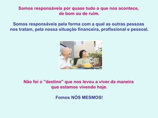 Somos responsáveis por quase tudo o que nos acontece,  de bom ou de ruim.   Somos responsáveis pela forma com a qual as outras pessoas  nos tratam, pela nossa situação financeira, profissional e pessoal.   Não foi o "destino" que nos levou a viver da maneira  que estamos vivendo hoje. Fomos NÓS MESMOS!   