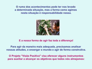 O rumo dos acontecimentos pode ter nos levado  a determinada situação, mas a forma como agimos  nesta situação é responsabilidade nossa.   E a nossa forma de agir faz toda a diferença!   Para agir da maneira mais adequada, precisamos analisar  nossas atitudes, e enxergar o mundo e agir de forma construtiva.   O Projeto "Visão Positiva" visa oferecer alguns instrumentos para auxiliar a alcançar os objetivos que todos nós almejamos: 