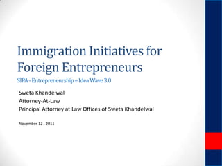 Immigration Initiatives for
Foreign Entrepreneurs
SIPA - Entrepreneurship – Idea Wave 3.0

Sweta Khandelwal
Attorney-At-Law
Principal Attorney at Law Offices of Sweta Khandelwal
November 12 , 2011

 