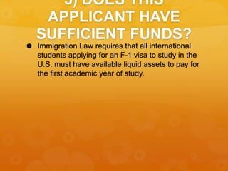 3) DOES THIS
APPLICANT HAVE
SUFFICIENT FUNDS?
 Immigration Law requires that all international
students applying for an F-1 visa to study in the
U.S. must have available liquid assets to pay for
the first academic year of study.
 