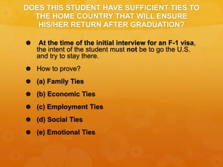 DOES THIS STUDENT HAVE SUFFICIENT TIES TO
THE HOME COUNTRY THAT WILL ENSURE
HIS/HER RETURN AFTER GRADUATION?
 At the time of the initial interview for an F-1 visa,
the intent of the student must not be to go the U.S.
and try to stay there.
 How to prove?
 (a) Family Ties
 (b) Economic Ties
 (c) Employment Ties
 (d) Social Ties
 (e) Emotional Ties
 