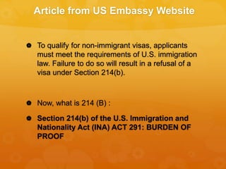 Article from US Embassy Website
 To qualify for non-immigrant visas, applicants
must meet the requirements of U.S. immigration
law. Failure to do so will result in a refusal of a
visa under Section 214(b).
 Now, what is 214 (B) :
 Section 214(b) of the U.S. Immigration and
Nationality Act (INA) ACT 291: BURDEN OF
PROOF
 