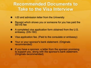 Recommended Documents to
Take to the Visa Interview
 I-20 and admission letter from the University
 Receipt which shows you or someone for you has paid the
SEVIS fee
 A completed visa application form obtained from the U.S.
embassy. (DS-160)
 Visa application fee. (Paid to the consulate or embassy)
 Your or your sponsor's bank statement. (Originals
recommended)
 If you have a sponsor, a letter from the sponsor promising
to support you, along with the sponsor's bank statement.
(Originals recommended)
 