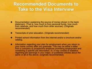 Recommended Documents to
Take to the Visa Interview
 Documentation explaining the source of money shown in the bank
statement. (That is, how much is from personal funds, how much
from relatives, and how much from other sources). (Originals
recommended)
 Transcripts of prior education. (Originals recommended)
 Printed school information from the internet and/or a brochure and/or
catalog.
 Information regarding your plan for employment when you return to
your home country after you graduate. This may be either a letter
from a company or prospective employer promising employment and
containing a specific job description, or, it may consist of statistics
regarding job openings in your major, or published articles about the
same or all of the above. (originals recommended)
 
