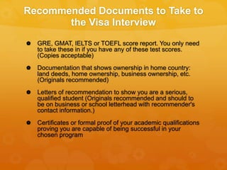 Recommended Documents to Take to
the Visa Interview
 GRE, GMAT, IELTS or TOEFL score report. You only need
to take these in if you have any of these test scores.
(Copies acceptable)
 Documentation that shows ownership in home country:
land deeds, home ownership, business ownership, etc.
(Originals recommended)
 Letters of recommendation to show you are a serious,
qualified student (Originals recommended and should to
be on business or school letterhead with recommender's
contact information.)
 Certificates or formal proof of your academic qualifications
proving you are capable of being successful in your
chosen program
 