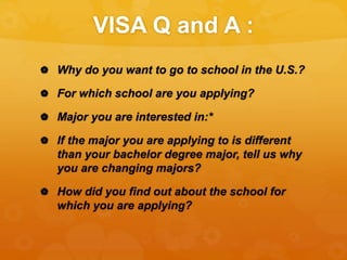 VISA Q and A :
 Why do you want to go to school in the U.S.?
 For which school are you applying?
 Major you are interested in:*
 If the major you are applying to is different
than your bachelor degree major, tell us why
you are changing majors?
 How did you find out about the school for
which you are applying?
 