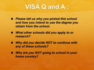 VISA Q and A :
 Please tell us why you picked this school
and how you intend to use the degree you
obtain from the school.
 What other schools did you apply to or
research?
 Why did you decide NOT to continue with
any of these schools?
 Why are you NOT going to school in your
home country?
 