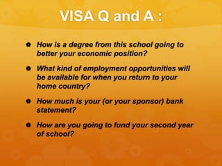 VISA Q and A :
 How is a degree from this school going to
better your economic position?
 What kind of employment opportunities will
be available for when you return to your
home country?
 How much is your (or your sponsor) bank
statement?
 How are you going to fund your second year
of school?
 