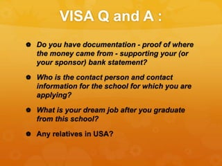 VISA Q and A :
 Do you have documentation - proof of where
the money came from - supporting your (or
your sponsor) bank statement?
 Who is the contact person and contact
information for the school for which you are
applying?
 What is your dream job after you graduate
from this school?
 Any relatives in USA?
 