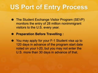 US Port of Entry Process
 The Student Exchange Visitor Program (SEVP)
monitors the entry of 28 million nonimmigrant
visitors to the U.S. every year.
 Preparation Before Travelling :
 You may apply for your F-1 Student visa up to
120 days in advance of the program start date
noted on your I-20, but you may not enter the
U.S. more than 30 days in advance of that.
 