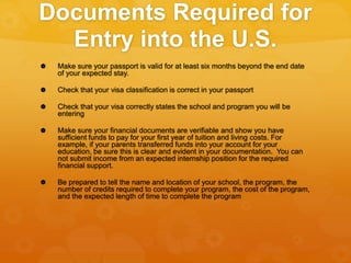 Documents Required for
Entry into the U.S.
 Make sure your passport is valid for at least six months beyond the end date
of your expected stay.
 Check that your visa classification is correct in your passport
 Check that your visa correctly states the school and program you will be
entering
 Make sure your financial documents are verifiable and show you have
sufficient funds to pay for your first year of tuition and living costs. For
example, if your parents transferred funds into your account for your
education, be sure this is clear and evident in your documentation. You can
not submit income from an expected internship position for the required
financial support.
 Be prepared to tell the name and location of your school, the program, the
number of credits required to complete your program, the cost of the program,
and the expected length of time to complete the program
 