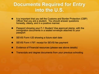 Documents Required for Entry
into the U.S.
 It is important that you tell the Customs and Border Protection (CBP)
Officer that you are a student. You should answer questions
honestly, clearly, and in a positive manner.
 Passport showing your F-1 Student Visa approval stamp, with the
immigration documents in a sealed envelope attached to your
passport
 SEVIS Form I-20 showing a future start date
 SEVIS Form I-797: receipt for SEVIS fee payment
 Evidence of Financial resources (please see above details)
 Transcripts and degree documents from your previous schooling
 