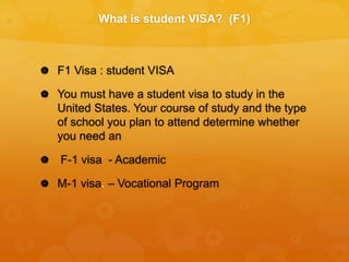 What is student VISA? (F1)
 F1 Visa : student VISA
 You must have a student visa to study in the
United States. Your course of study and the type
of school you plan to attend determine whether
you need an
 F-1 visa - Academic
 M-1 visa. – Vocational Program
 