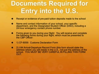Documents Required for
Entry into the U.S.
 Receipt or evidence of pre-paid tuition deposits made to the school
 Name and contact information of your school, your specific
department, and the Designated Student Officer (DSO), including a
24-hour emergency contact phone number.
 Forms given to you during your flight: You will receive and complete
the following forms during your flight, which must be presented to
the CBP Officer:
 1) CF-6059: Customs Declaration Form
 2) I-94 Arrival-Departure Record Form (this form should state the
address where you will reside in the U.S., not just the address of the
school. YOU MUST BE VERY CAREFUL IN FILLING THIS FORM
OUT.
 