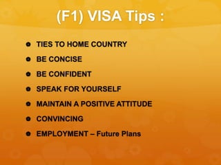 (F1) VISA Tips :
 TIES TO HOME COUNTRY
 BE CONCISE
 BE CONFIDENT
 SPEAK FOR YOURSELF
 MAINTAIN A POSITIVE ATTITUDE
 CONVINCING
 EMPLOYMENT – Future Plans
 