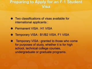 Preparing to Apply for an F-1 Student
Visa
 Two classifications of visas available for
international applicants :
 Permanent VISA : H1 VISA
 Temporary VISA : B1/B2 VISA. F1 VISA
 Temporary VISA : granted to those who come
for purposes of study, whether it is for high
school, technical college courses,
undergraduate or graduate programs.
 