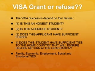 VISA Grant or refuse??
 The VISA Success is depend on four factors :
 (1) IS THIS AN HONEST STUDENT?
 (2) IS THIS A SERIOUS STUDENT?
 (3) DOES THIS APPLICANT HAVE SUFFICIENT
FUNDS?
 4) DOES THIS STUDENT HAVE SUFFICIENT TIES
TO THE HOME COUNTRY THAT WILL ENSURE
HIS/HER RETURN AFTER GRADUATION?
 Family, Economic, Employment, Social and
Emotional TIES :
 