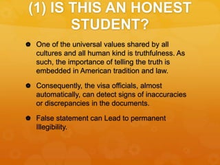 (1) IS THIS AN HONEST
STUDENT?
 One of the universal values shared by all
cultures and all human kind is truthfulness. As
such, the importance of telling the truth is
embedded in American tradition and law.
 Consequently, the visa officials, almost
automatically, can detect signs of inaccuracies
or discrepancies in the documents.
 False statement can Lead to permanent
Illegibility.
 