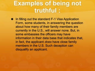 Examples of being not
truthful :
 In filling out the standard F-1 Visa Application
Form, some students, in answering the question
about how many of their family members are
currently in the U.S., will answer none. But, in
some embassies the officers may have
information in their data base that indicates that,
in fact, the applicant does have close family
members in the U.S. Such deception can
disqualify an applicant.
 