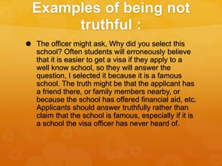 Examples of being not
truthful :
 The officer might ask, Why did you select this
school? Often students will erroneously believe
that it is easier to get a visa if they apply to a
well know school, so they will answer the
question, I selected it because it is a famous
school. The truth might be that the applicant has
a friend there, or family members nearby, or
because the school has offered financial aid, etc.
Applicants should answer truthfully rather than
claim that the school is famous, especially if it is
a school the visa officer has never heard of.
 