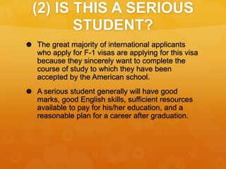 (2) IS THIS A SERIOUS
STUDENT?
 The great majority of international applicants
who apply for F-1 visas are applying for this visa
because they sincerely want to complete the
course of study to which they have been
accepted by the American school.
 A serious student generally will have good
marks, good English skills, sufficient resources
available to pay for his/her education, and a
reasonable plan for a career after graduation.
 