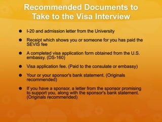 Recommended Documents to
Take to the Visa Interview
 I-20 and admission letter from the University
 Receipt which shows ...