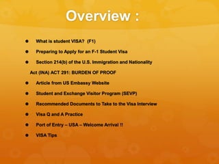Overview :
 What is student VISA? (F1)
 Preparing to Apply for an F-1 Student Visa
 Section 214(b) of the U.S. Immigrat...