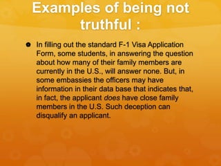 Examples of being not
truthful :
 In filling out the standard F-1 Visa Application
Form, some students, in answering the ...