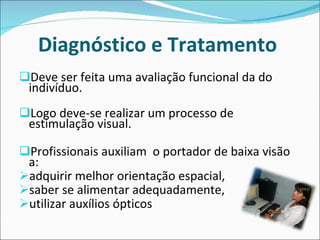 Diagnóstico e Tratamento  Deve ser feita uma avaliação funcional da do indivíduo.  Logo deve-se realizar um processo de estimulação visual.  Profissionais auxiliam  o portador de baixa visão a: adquirir melhor orientação espacial,  saber se alimentar adequadamente,  utilizar auxílios ópticos 