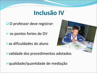 Inclusão IV O professor deve registrar: os pontos fortes do DV as dificuldades do aluno validade dos procedimentos adotados qualidade/quantidade de mediação  