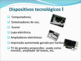 Dispositivos tecnológicos  I  Computadores; Sintetizadores de voz; Scaner  Lupa eletrônica.  Ampliadores eletrônicos Impressão aumentada gerada por hardware; TV de grandes proporções  usada como monitor, ampliador de textos, etc.  
