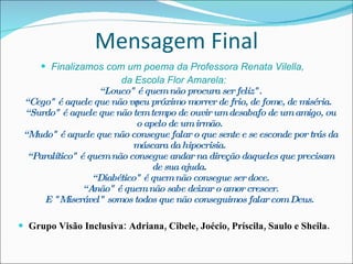 Mensagem Final Finalizamos com um poema da Professora Renata Vilella,  da Escola Flor Amarela:  “Louco" é quem não procura ser feliz".  “Cego" é aquele que não vê seu próximo morrer de frio, de fome, de miséria.  “Surdo" é aquele que não tem tempo de ouvir um desabafo de um amigo, ou o apelo de um irmão.  “Mudo" é aquele que não consegue falar o que sente e se esconde por trás da máscara da hipocrisia.  “Paralítico" é quem não consegue andar na direção daqueles que precisam de sua ajuda.  “Diabético" é quem não consegue ser doce.  “Anão" é quem não sabe deixar o amor crescer. E "Miserável" somos todos que não conseguimos falar com Deus. Grupo Visão Inclusiva: Adriana, Cibele, Joécio, Príscila, Saulo e Sheila. 